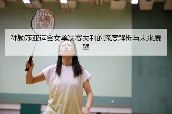 孙颖莎亚运会女单决赛失利的深度解析与未来展望