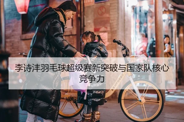 李诗沣羽毛球超级赛新突破与国家队核心竞争力 - Yion